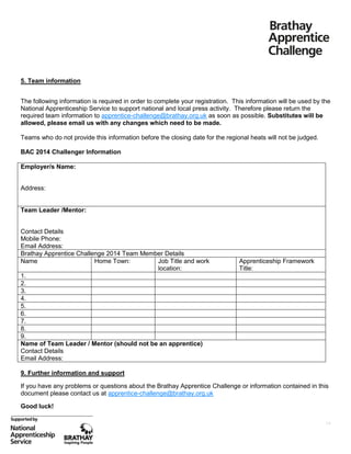 5. Team information
The following information is required in order to complete your registration. This information will be used by the
National Apprenticeship Service to support national and local press activity. Therefore please return the
required team information to apprentice-challenge@brathay.org.uk as soon as possible. Substitutes will be
allowed, please email us with any changes which need to be made.
Teams who do not provide this information before the closing date for the regional heats will not be judged.
BAC 2014 Challenger Information
Employer/s Name:
Address:

Team Leader /Mentor:
Contact Details
Mobile Phone:
Email Address:
Brathay Apprentice Challenge 2014 Team Member Details
Name
Home Town:
Job Title and work
location:
1.
2.
3.
4.
5.
6.
7.
8.
9.
Name of Team Leader / Mentor (should not be an apprentice)
Contact Details
Email Address:

Apprenticeship Framework
Title:

9. Further information and support
If you have any problems or questions about the Brathay Apprentice Challenge or information contained in this
document please contact us at apprentice-challenge@brathay.org.uk
Good luck!
14

 