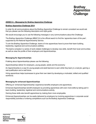 ANNEX A – Messaging for Brathay Apprentice Challenge
Brathay Apprentice Challenge 2014
In order for all communications about the Brathay Apprentice Challenge to remain consistent we would ask
that you please use the following descriptors and style guide.
We would encourage you to use the following messages in any communications about the Challenge:
The Brathay Apprentice Challenge (#BAC14) is the official search to find the ‘apprentice team of the year’,
supported by the National Apprenticeship Service.
To win the Brathay Apprentice Challenge, teams of nine apprentices have to prove their team building,
leadership, logistical and communications abilities.
The teams compete in a series of work-related challenges to develop new skills, benefit their local communities
as well as raise the profile of their employers and Apprenticeships.

Messaging for Apprenticeships
If talking about Apprenticeships please use the following:
Apprenticeships deliver for employers, young people, adults and the economy
An Apprenticeship is a way for young people and adult learners to earn while they learn in a real job, gaining a
real qualification and a real future.
Hiring apprentices helps businesses to grow their own talent by developing a motivated, skilled and qualified
workforce.

Messaging for enhanced Apprenticeships
Offering an ‘enhanced Apprenticeship’ experience benefits employers and apprentices.
Enhanced Apprenticeships benefit employers by providing apprentices with even more skills by taking part in
team building, leadership, logistical and communications activity.
Gaining these skills also benefit apprentices by making them more employable.
Enhanced Apprenticeships can be easily delivered by employers by involving apprentices in corporate social
responsibility activities or entering competitions such as the Brathay Apprentice Challenge.

15

 