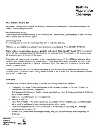 What do teams have to do?
Between 6th January and 28th March the teams (of up to nine apprentices) must complete the following two
tasks as part of the regional heats:
Awareness raising activity
Conduct extensive awareness raising of their entry into the Challenge and Apprenticeships in local schools as
well as across their industry and region
Community project
A community project where the teams use their skills to help their local area
All teams are expected to conduct activity during National Apprenticeship Week 2014 (3rd -7th March).
Teams will need to compile an evidence portfolio and submit this before 28th March 2014. The regional
activity will then be assessed according to clearly set out judging criteria. The two tasks in the regional heats
will account for up to 50 per cent of the score.
The finalists will be announced at an event at the House of Commons on 9th April 2014 and all teams will be
invited to send representatives to this announcement. The finalists will be those teams who are either (i) the
top scorer from each region (North, Central, London and South East, Southern) or (ii) one of the other four
overall top scoring teams.
The eight teams take part in further awareness raising activity and fundraising activity with the Challenge
culminating in a logistical and team building adventure finale at the Brathay Trust’s Windermere headquarters
from 9th to 11th June 2014.
Style guide
The below is an outline of the official way to describe the Brathay Apprentice Challenge









The Brathay Apprentice Challenge is the search for the apprentice team of the year in England. It
should not be described as a competition.
Brathay Apprentice Challenge (BAC) – always capitalised and never Brathay Apprenticeship Challenge
nor Brathay Challenge.
‘apprentice team of the year’ is never capitalised.
Hashtag is #BAC14.
Other than in the title of the Challenge (always capitalised when referring to BAC), apprentice is spelt
with a small ‘a’ and Apprenticeship or Apprenticeships with a capital.
The National Apprenticeship Service (never NAS or ‘the Service’) is ‘supporting’ the Challenge.
Apprenticeships are always ‘A’
Brathay Trust (never abbreviated or preceded by ‘The’) is a registered charity and is organising the
Challenge.
16

 