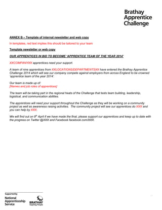 ANNEX B – Template of internal newsletter and web copy
In templates, red text implies this should be tailored to your team
Template newsletter or web copy
OUR APPRENTICES IN BID TO BECOME ‘APPRENTICE TEAM OF THE YEAR 2014’
XXCOMPANYXX apprentices need your support.
A team of nine apprentices from XXLOCATIONS/DEPARTMENTSXX have entered the Brathay Apprentice
Challenge 2014 which will see our company compete against employers from across England to be crowned
‘apprentice team of the year 2014’.
Our team is made up of:
[Names and job roles of apprentices]
The team will be taking part in the regional heats of the Challenge that tests team building, leadership,
logistical, and communication abilities.
The apprentices will need your support throughout the Challenge as they will be working on a community
project as well as awareness raising activities. The community project will see our apprentices do XXX and
you can help by XXX.
We will find out on 9th April if we have made the final, please support our apprentices and keep up to date with
the progress on Twitter @XXX and Facebook facebook.com/XXX.

17

 