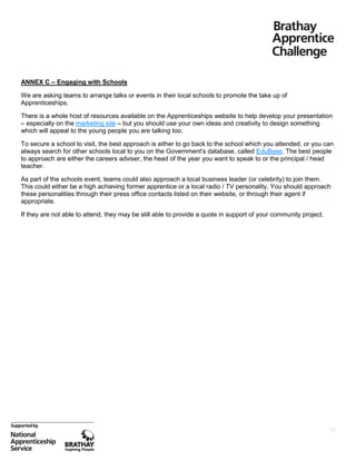 ANNEX C – Engaging with Schools
We are asking teams to arrange talks or events in their local schools to promote the take up of
Apprenticeships.
There is a whole host of resources available on the Apprenticeships website to help develop your presentation
– especially on the marketing site – but you should use your own ideas and creativity to design something
which will appeal to the young people you are talking too.
To secure a school to visit, the best approach is either to go back to the school which you attended, or you can
always search for other schools local to you on the Government’s database, called EduBase. The best people
to approach are either the careers adviser, the head of the year you want to speak to or the principal / head
teacher.
As part of the schools event, teams could also approach a local business leader (or celebrity) to join them.
This could either be a high achieving former apprentice or a local radio / TV personality. You should approach
these personalities through their press office contacts listed on their website, or through their agent if
appropriate.
If they are not able to attend, they may be still able to provide a quote in support of your community project.

18

 