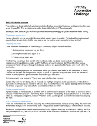 ANNEX D - Media guidance
This guidance is designed to help you to promote the Brathay Apprentice Challenge and Apprenticeships as a
whole through PR. This is a beginner’s guide, designed to help non PR professionals.
Before you start, speak to your marketing team to check they are happy for you to undertake media activity.
What makes a good story?
Human interest is key, so remember the journalistic maxim: ‘news is people’. Think about the most unusual
aspect of your project; is it a first for your area or are you putting on an unusual or unique activity?
Targeting the media
There should be three stages to promoting your community project in the local media:
1. Letting people know what you are doing
2. Inviting the media to be a part of it
3. Telling people how it went
The first thing you should do is identify who your local media are. Local media includes newspapers,
magazines, online publications, radio and TV that focus on your local area. Don’t forget the free weekly
newspapers that are dropped through letterboxes, as these are guaranteed to have a wide reach within the
community.
Call your local newspaper and ask for the news editor (you will find their details in the newspaper or online).
They will tell you who the best person is for you to speak to – perhaps a reporter who writes the ‘what’s on’
section in your paper or a general reporter who covers your local area.
Do the same with local radio and TV and build up a list of the best contacts.
Explain fully what you are doing, who is involved and highlight any great photo opportunities. Find out when
journalists’ deadlines are and how far in advance they need information. It is a good idea to put this information
into a table so you can keep track of who you need to contact and when.
What is a press release?
A press release, or news release, is a written form of communication directed at the media to announce a new
product, development or event – something that is considered newsworthy. It is usually emailed to a reporter or
editor at a newspaper, magazine, radio or TV station and is used to get the journalist interested in developing
the story.
How to construct a press release
There are no hard and fast rules for producing the perfect press release, however brevity is key. Your aim is to
demonstrate that you have an interesting story – the journalist can then contact you if further detail is required.
Remember that journalists may receive hundreds of press releases everyday, so make your heading and first
paragraph eye-catching and punchy – this can make all the difference between acceptance and rejection of a

19

 