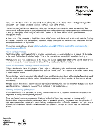 story. To do this, try to include the answers to the five Ws (who, what, where, when and why) within your first
paragraph – BUT keep it short and concise – it should be 30 words or less.
The second paragraph should expand on detail from the first and include times, dates and locations. You
should use at least one quote in your press release from someone involved in the event to add some emotion
to what you’re saying, rather than just hard facts. The rest of the press release should give additional
background details.
At the bottom of the release you should include an editor’s note: basic facts such as information on the Brathay
Apprentice Challenge, plus some contact details for further information e.g. email address, telephone number
and out-of-hours number if possible.
An example press releases is here http://www.brathay.org.uk/2013/01/one-week-left-to-enter-search-forapprentice-team-of-2013/
How to send your release
Ask the journalists how they prefer to be emailed press releases i.e. as an attachment or pasted into the body
of the email. Put the headline in the ‘subject’ box so the journalist can immediately see what the story is.
After you have sent your press release to the media, it is always a good idea to follow this up with a call to your
contacts to check they have received it and to ask if they need any further information.
Inviting the media to be part of your community project
Will your local media come along to part of your project to take photographs and interview employers and
apprentices? Send an invitation to the journalist, plus the picture desk, if appropriate, and follow it up with a call
to see if they can attend.
Remember that if you’ve got a journalist attending you need to make sure there will be plenty of people around
for them to talk to. Arrange to have visitors there when you’re expecting the journalist, so that there is a busy
atmosphere.
If media cannot attend, don’t be disheartened as they may still feature it. It is still important that you send them
a post-event press release and images (this is explained in more detail below).
Selecting and briefing spokespeople
Both broadcast and print media will be looking for interesting people to interview. These may be apprentices,
employers or someone from your organisation.
Once you have chosen a spokesperson, it is important to brief them. You may want to produce a short
document that sets out the background to your event or story and some key points you want them to cover. If
your spokesperson is someone who hasn’t had any previous experience of media interviews, you could have a
practice run through with them to check they are comfortable and that they are getting your key messages
across.

20

 