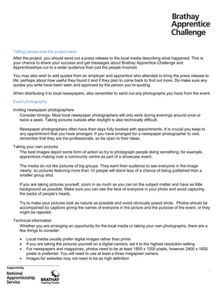 Telling people how the project went
After the project, you should send out a press release to the local media describing what happened. This is
your chance to share your success and get messages about Brathay Apprentice Challenge and
Apprenticeships out to a wider audience than just the people involved.
You may also wish to add quotes from an employer and apprentice who attended to bring the press release to
life; perhaps about how useful they found it and if they plan to come back to find out more. Do make sure any
quotes you write have been seen and approved by the person you’re quoting.
When distributing it to local newspapers, also remember to send out any photographs you have from the event.
Event photography
Inviting newspaper photographers
Consider timings. Most local newspaper photographers will only work during evenings around once or
twice a week. Taking pictures outside after daylight is also technically difficult.
Newspaper photographers often have their days fully booked with appointments. It is crucial you keep to
any appointment that you have arranged. If you have arranged for a newspaper photographer to visit,
remember that they are the professionals, so be open to their ideas.
Taking your own pictures
The best images depict some form of action so try to photograph people doing something; for example,
apprentices making over a community centre as part of a showcase event.
The media do not like pictures of big groups. They want their audience to see everyone in the image
clearly, so pictures featuring more than 10 people will stand less of a chance of being published than a
smaller group shot.
If you are taking pictures yourself, zoom in as much as you can on the subject matter and have as little
background as possible. Make sure you can see the face of everyone in your photo and avoid capturing
the backs of people’s heads.
Try to make your pictures look as natural as possible and avoid obviously posed shots. Photos should be
accompanied by captions giving the names of everyone in the picture and the purpose of the event, or they
might be rejected.
Technical information
Whether you are arranging an opportunity for the local media or taking your own photographs, there are a
few things to consider:





Local media usually prefer digital images rather than prints
If you are taking the pictures yourself on a digital camera, set it to the highest resolution setting
For newspapers and magazines, photos need to be at least 1800 x 1200 pixels, however 2400 x 1600
pixels is preferred. You will need to use at least a three megapixel camera
Images for websites may not need to be as high definition
21

 