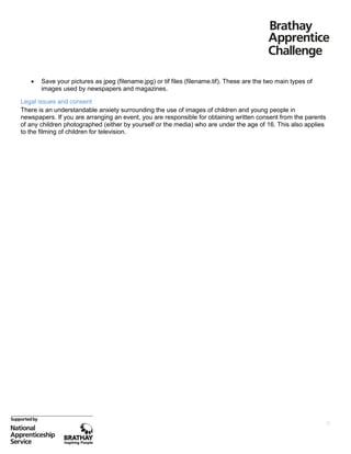

Save your pictures as jpeg (filename.jpg) or tif files (filename.tif). These are the two main types of
images used by newspapers and magazines.

Legal issues and consent
There is an understandable anxiety surrounding the use of images of children and young people in
newspapers. If you are arranging an event, you are responsible for obtaining written consent from the parents
of any children photographed (either by yourself or the media) who are under the age of 16. This also applies
to the filming of children for television.

22

 