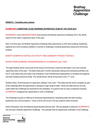 ANNEX E – Template press release

XCOMPANYX COMPETING TO BE CROWNED APPRENTICE TEAM OF THE YEAR 2014

XCOMPANYX, from XREGION/TOWNX have entered the Brathay Apprentice Challenge 2014, the official
search for the nation’s apprentice team of the year.

Now in its third year, the Brathay Apprentice Challenge tests apprentices on their team building, leadership,
logistical and communications abilities in a series of challenges including awareness raising and community
projects.

INSERT XCOMPANYX DETAILS OF ACTIVITY AND COMMUNITY PROJECT DETAILS
QUOTE FROM XCOMPANY SPOKESPERSONX AT XCOMPANYX said: “XXX”.

The eight finalists will be announced at the House of Commons in April and will battle it out to be crowned
‘apprentice team of the year’. The teams take part in further awareness raising and fundraising activities until
the 9th June where they will make a trip to Brathay Trust’s Windermere headquarters to complete the logistical
and team building adventure finale. The overall winner will be announced on the 11th June.
Godfrey Owen, Chief Executive of organisers, Brathay Trust, said: ““The tasks that the teams complete as part
of the challenge allow the apprentices to develop a huge range of skills. These are skills that are not only
useful within the Challenge but essential for the workplace. It is good to see so many companies including
XCOMPANYX engaging their apprentices in such a Challenge.”

The Challenge focuses on offering an enhanced Apprenticeship, developing skills like team building,
leadership and communications – many of which are found in the top positions within business.
Karen Woodward, from the National Apprenticeship Service said: “We are pleased to welcome XCOMPANYX
into this year’s Brathay Apprentice Challenge. The activities that the apprentices undertake in the Challenge

23

 