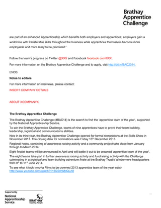 are part of an enhanced Apprenticeship which benefits both employers and apprentices; employers gain a
workforce with transferable skills throughout the business while apprentices themselves become more
employable and more likely to be promoted.”

Follow the team’s progress on Twitter @XXX and Facebook facebook.com/XXX.
For more information on the Brathay Apprentice Challenge and to apply, visit http://bit.ly/BAC2014.
ENDS
Notes to editors
For more information or interviews, please contact:
INSERT COMPANY DETAILS

ABOUT XCOMPANYX

The Brathay Apprentice Challenge
The Brathay Apprentice Challenge (#BAC14) is the search to find the ‘apprentice team of the year’, supported
by the National Apprenticeship Service.
To win the Brathay Apprentice Challenge, teams of nine apprentices have to prove their team building,
leadership, logistical and communications abilities.
Now in its third year, the Brathay Apprentice Challenge opened for formal nominations at the Skills Show in
November 2013. The closing date for nominations was Friday 13th December 2013.
Regional heats, consisting of awareness raising activity and a community project take place from January
through to March 2014.
Eight finalist teams will be announced in April and will battle it out to be crowned ‘apprentice team of the year’.
The eight teams take part in further awareness raising activity and fundraising activity with the Challenge
culminating in a logistical and team building adventure finale at the Brathay Trust’s Windermere headquarters
from 9th to 11th June 2014.
To see what it took Innovia Films to be crowned 2013 apprentice team of the year watch
http://www.youtube.com/watch?v=4GS0hMdQLA8

24

 