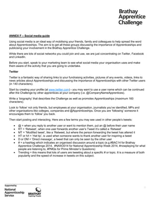 ANNEX F – Social media guide
Using social media is an ideal way of mobilising your friends, family and colleagues to help spread the word
about Apprenticeships. The aim is to get all these groups discussing the importance of Apprenticeships and
publicising your involvement in the Brathay Apprentice Challenge.
While there are lots of social networks you could join and use, we are just concentrating on Twitter, Facebook
and LinkedIn.
Before you start, speak to your marketing team to see what social media your organisation uses and make
them aware of the activity that you are going to undertake.
Twitter
Twitter is a fantastic way of sharing links to your fundraising activities, pictures of any events, videos, links to
news articles about Apprenticeships and discussing the importance of Apprenticeships with other Twitter users
(in 140 characters).
Start by creating your profile (at www.twitter.com) - you may want to use a user name which can be continued
after the Challenge by other apprentices at your company (i.e. @CompanyNameApprentices).
Write a ‘biography’ that describes the Challenge as well as promotes Apprenticeships (maximum 160
characters).
Look to ‘follow’ not only friends, but employees at your organisation, journalists you’ve identified, MPs and
other organisations like colleges, companies and @Apprenticeships. Once you are ‘following’ someone it
encourages them to ‘follow’ you back.
Then start posting and interacting. Here are a few terms you may see used in other people’s tweets:








@ = when you reply to another user or want to mention them, put an @ before their user name
RT = ‘Retweet’, when one user forwards another user’s Tweet it’s called a ‘Retweet’
MT = “Modified tweet’, like a ‘Retweet, but where the person forwarding the tweet has altered it
HT or h/t = ‘Hat tip’, is used when someone wants to thank another user for inspiring a tweet
D or DM = ‘Direct message’, a tweet that can only be seen by the other user
# = a hashtag which indicates an organised discussion around a topic (e.g.#BAC14 for Brathay
Apprentice Challenge 2014, #NAW2014 for National Apprenticeship Week 2014, #nowplaying for what
people are listening to, #PMQs for Prime Minister’s Questions)
Trending = this means that lots of users are tweeting about a specific # or topic. It is a measure of both
popularity and the speed of increase in tweets on this subject.

25

 