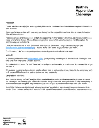 Facebook
Create a Facebook Page (not a Group) to let your friends, co-workers and members of the public know about
your activities.
Keep your fans up-to-date with your progress throughout the competition and post links to news stories you
think will interest them.
Facebook always prioritises videos and photos appearing in other people’s timelines, so make sure someone
has a smartphone (like an iPhone, Blackberry or other brand which uses Android) on hand to capture the
activities you are undertaking.
Once you have around 30 likes you will be able to pick a ‘vanity URL’ for your Facebook page (like
www.facebook.com/apprenticeships) – try and make it the same as your Twitter user name.
Don’t forget to ‘Like’ and then post updates onto the Apprenticeships Facebook page!
LinkedIn
In order to post to LinkedIn (www.linkedin.com), you’ll probably need to join as an individual, unless you find
who runs your employer’s LinkedIn account.
But LinkedIn is not just a CV site! There are loads of groups about skills, education and Apprenticeships to get
involved in.
We suggest you post a discussion on a skills-related topic in a discussion group related to the sector you work
in. If you would like to run this past us before you start please do.
Other social networks
Also consider setting up YouTube (for video), AudioBoo (for audio) and Instagram (for pictures) accounts,
but before you set these up, you should be confident that you will have enough content to keep them going. If
team members use Google+, they could also post links to your achievements through their own profiles.
It might be that you are able to work with your employer’s marketing team to use the corporate accounts to
upload video, pictures and audio, if you don’t think you will have enough content to set up your own accounts.

26

 