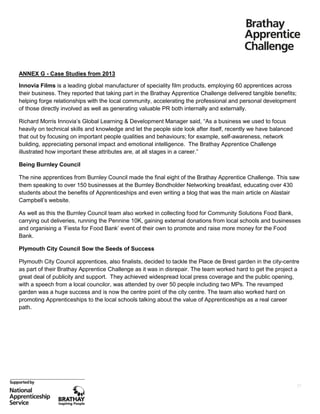 ANNEX G - Case Studies from 2013
Innovia Films is a leading global manufacturer of speciality film products, employing 60 apprentices across
their business. They reported that taking part in the Brathay Apprentice Challenge delivered tangible benefits;
helping forge relationships with the local community, accelerating the professional and personal development
of those directly involved as well as generating valuable PR both internally and externally.
Richard Morris Innovia’s Global Learning & Development Manager said, “As a business we used to focus
heavily on technical skills and knowledge and let the people side look after itself, recently we have balanced
that out by focusing on important people qualities and behaviours; for example, self-awareness, network
building, appreciating personal impact and emotional intelligence. The Brathay Apprentice Challenge
illustrated how important these attributes are, at all stages in a career.”
Being Burnley Council
The nine apprentices from Burnley Council made the final eight of the Brathay Apprentice Challenge. This saw
them speaking to over 150 businesses at the Burnley Bondholder Networking breakfast, educating over 430
students about the benefits of Apprenticeships and even writing a blog that was the main article on Alastair
Campbell’s website.
As well as this the Burnley Council team also worked in collecting food for Community Solutions Food Bank,
carrying out deliveries, running the Pennine 10K, gaining external donations from local schools and businesses
and organising a ‘Fiesta for Food Bank’ event of their own to promote and raise more money for the Food
Bank.
Plymouth City Council Sow the Seeds of Success
Plymouth City Council apprentices, also finalists, decided to tackle the Place de Brest garden in the city-centre
as part of their Brathay Apprentice Challenge as it was in disrepair. The team worked hard to get the project a
great deal of publicity and support. They achieved widespread local press coverage and the public opening,
with a speech from a local councilor, was attended by over 50 people including two MPs. The revamped
garden was a huge success and is now the centre point of the city centre. The team also worked hard on
promoting Apprenticeships to the local schools talking about the value of Apprenticeships as a real career
path.

27

 