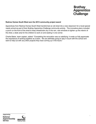 Redrow Homes South West won the 2013 community project award
Apprentices from Redrow Homes South West transformed an old shed into a new classroom for a local special
needs school as part of their Brathay Apprentice Challenge community activity. The innovative plans included
a porch on the front of the shed to keep wheelchairs dry in the rain, new windows to lighten up the interior of
the shed, a desk area for the children to work on and seating in one corner.
Charlie Baker, team captain, added: “Completing the renovation was so satisfying; it made us fully appreciate
the importance of working together as a team. We are definitely going to stay in touch with the school and
want to help out with any other projects they have coming up in the future.”

28

 