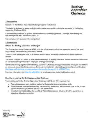1. Introduction
Welcome to the Brathay Apprentice Challenge regional heats toolkit.
This toolkit is designed to give you all of the information you need in order to be successful in the Brathay
Apprentice Challenge 2014.
If you have any questions or queries about the toolkit or Brathay Apprentice Challenge after reading this
document please don’t hesitate to contact us.
We wish you every success in the competition!
2. Background
What is the Brathay Apprentice Challenge?
The Brathay Apprentice Challenge (#BAC14) is the official search to find the ‘apprentice team of the year’,
supported by the National Apprenticeship Service.
Teams of nine apprentices have to prove their team building, leadership, logistical and communications
abilities.
The teams compete in a series of work-related challenges to develop new skills, benefit their local communities
as well as raise the profile of their employers and Apprenticeships.
With teams working together on the Brathay Apprentice Challenge, the apprentices and employers benefit from
an enhanced Apprenticeship experience. For more information on enhanced Apprenticeships, read this blog:
http://www.huffingtonpost.co.uk/jez-anderson/its-time-for-the-age-of-t_b_4176982.html.
For more information visit: http://bit.ly/BAC2014 or email apprentice-challenge@brathay.org.uk

Benefits of entering the Brathay Apprentice Challenge
Teams taking part in the Brathay Apprentice Challenge in 2012 and 2013 reported that:




Apprentices gained team building, leadership, logistical and communications skills
Employers saw improved skills among the competing apprentices and increased local profile of their
organisations through positive PR and CSR opportunities
Important information about the benefits of Apprenticeships was delivered direct by apprentices to
schools and local communities

2

 