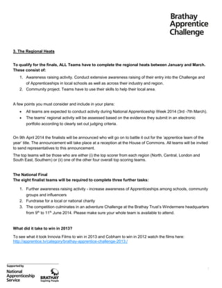 3. The Regional Heats
To qualify for the finals, ALL Teams have to complete the regional heats between January and March.
These consist of:
1. Awareness raising activity. Conduct extensive awareness raising of their entry into the Challenge and
of Apprenticeships in local schools as well as across their industry and region.
2. Community project. Teams have to use their skills to help their local area.

A few points you must consider and include in your plans:


All teams are expected to conduct activity during National Apprenticeship Week 2014 (3rd -7th March).



The teams’ regional activity will be assessed based on the evidence they submit in an electronic
portfolio according to clearly set out judging criteria.

On 9th April 2014 the finalists will be announced who will go on to battle it out for the ‘apprentice team of the
year’ title. The announcement will take place at a reception at the House of Commons. All teams will be invited
to send representatives to this announcement.
The top teams will be those who are either (i) the top scorer from each region (North, Central, London and
South East, Southern) or (ii) one of the other four overall top scoring teams.

The National Final
The eight finalist teams will be required to complete three further tasks:
1. Further awareness raising activity - increase awareness of Apprenticeships among schools, community
groups and influencers
2. Fundraise for a local or national charity
3. The competition culminates in an adventure Challenge at the Brathay Trust’s Windermere headquarters
from 9th to 11th June 2014. Please make sure your whole team is available to attend.

What did it take to win in 2013?
To see what it took Innovia Films to win in 2013 and Cobham to win in 2012 watch the films here:
http://apprentice.tv/category/brathay-apprentice-challenge-2013./

3

 