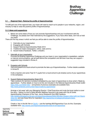 3.1

Regional Heat - Raising the profile of Apprenticeships

To fulfil part one of the regional heat, your team will need to reach out to people in your networks, region, and
industry to help to raise the positive profile of Apprenticeships.
3.1.1 Ideas and suggestions
1. Below are some ideas of how you can promote Apprenticeships and your involvement with the
Challenge, but please don’t feel restricted by the suggestions. If you have other ideas, don’t let us hold
you back!
There are five key areas in which we feel you will be able to raise the profile of Apprenticeships:
1.
2.
3.
4.
5.

Internally at your organisation
Engaging with Schools
Support National Apprenticeship Week 2014
Traditional media (newspapers, online, radio and tv)
Social media (Facebook, Twitter, LinkedIn)

1. Internally at your organisation
Promote the Brathay Apprentice Challenge and your team in your organisation’s newsletters, website
or internal communications, get all staff behind the competition and tell them how they can support –
suggested copy included in Annex A
2. Engaging with Schools
Visit and present at a local school to promote the take up of Apprenticeships - Further details available
in Annex B
Invite a teacher and some Year 9-11 pupils from a local school to job shadow some of your apprentices
in the workplace.
3. Support National Apprenticeship Week 2014
Take a picture of a service or product completed by your team of apprentices to show what’s ‘Made by
apprentices’. Further details on how to do this are included in the National Apprenticeship Week toolkit
https://bitly.com/NAW14Kit – and photos of previous examples are available here:
http://www.pinterest.com/number10gov/made-by-apprentices/
Arrange a ‘job swap’ with your Managing Director / Chief Executive and invite the local media to cover
the story – below is a link to Skills Minister Matthew Hancock’s job swap with City & Guilds
Apprenticeship Champion of the Year, Jenny Westworth from BAE Systems.
http://skillsfundingagency.bis.gov.uk/news/pressreleases/Skills+Minister+Swaps+Jobs+with+an+Appre
ntice.htm and see these films for inspiration http://apprentice.tv/category/employers-backapprenticeships/.
Create a ‘day in the life’ film or Storify – use the hashtag #247Apprentice if you do this. Examples
available here: http://storify.com/Apprenticeships/the-best-of-247apprentice
4

 