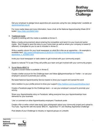 Get your employer to pledge future apprentice job vacancies using the new ‘pledgometer’ available at:
apprenticeships.org.uk
For more media ideas and more information, have a look at the National Apprenticeship Week 2014
toolkit: https://bitly.com/NAW14Kit
4. Traditional media
A guide to working with the media is available at Annex C.
Make a media announcement about entering the competition and send it to your local and sector
media. Don’t forget to send the story to your home town as well as where your company is based (if
different). A template for you to use is included in Annex D.
Write a weekly column for your local newspaper on what life is like as an apprentice – An example is
available here: http://www.huffingtonpost.co.uk/2013/11/07/day-in-the-life-female-engineerapprentice_n_4230891.html
Invite your local newspaper or radio station to get involved with your community project.
Speak to national TV to see if they will profile your team and get involved with your community project.
5. Social Media #BAC14
A guide to social media is available in Annex E
Create a twitter account for the Challenge team and follow @Apprenticeships on Twitter – or use your
employer’s account to promote your activity.
Re-tweet National Apprenticeship Service tweets to show your support and spread the word
Add a twibbon to your profile picture to show your support (http://twibbon.com/support/brathay-bac)
Create a Facebook page for the Challenge team – or use your employer’s account to promote your
activity.
Share your Apprenticeship story on Facebook, telling everyone how your Apprenticeships have
delivered for your business
‘Like’ or comment on other Apprenticeship employers’ Facebook posts
Create a film or write a short case study (plus photograph) about your community project and upload to
YouTube. Tag the film with the words ‘BAC14’, ‘Apprentice TV’ and ‘Brathay Apprentice Challenge’
Post details of your Challenge to industry or regional groups on LinkedIn

5

 