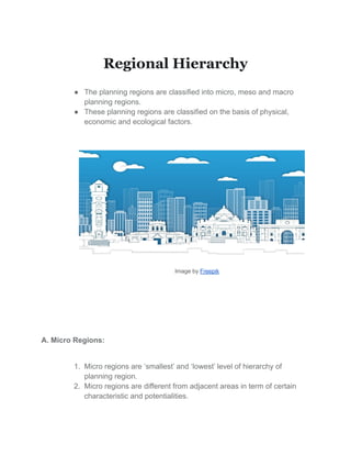 Regional Hierarchy
● The planning regions are classified into micro, meso and macro
planning regions.
● These planning regions are classified on the basis of physical,
economic and ecological factors.
Image by Freepik
A. Micro Regions:
1. Micro regions are ‘smallest’ and ‘lowest’ level of hierarchy of
planning region.
2. Micro regions are different from adjacent areas in term of certain
characteristic and potentialities.
 