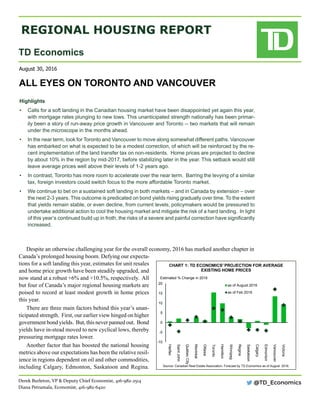 REGIONAL HOUSING REPORT
TD Economics
all eyes on toronto and vancouver
August 30, 2016
Derek Burleton, VP & Deputy Chief Economist, 416-982-2514
Diana Petramala, Economist, 416-982-6420
Highlights	
•	 Calls for a soft landing in the Canadian housing market have been disappointed yet again this year,
with mortgage rates plunging to new lows. This unanticipated strength nationally has been primar-
ily been a story of run-away price growth in Vancouver and Toronto -- two markets that will remain
under the microscope in the months ahead.
•	 In the near term, look for Toronto and Vancouver to move along somewhat different paths. Vancouver
has embarked on what is expected to be a modest correction, of which will be reinforced by the re-
cent implementation of the land transfer tax on non-residents.  Home prices are projected to decline
by about 10% in the region by mid-2017, before stabilizing later in the year. This setback would still
leave average prices well above their levels of 1-2 years ago.          
•	 In contrast, Toronto has more room to accelerate over the near term.  Barring the levying of a similar
tax, foreign investors could switch focus to the more affordable Toronto market.   
•	 We continue to bet on a sustained soft landing in both markets – and in Canada by extension – over
the next 2-3 years. This outcome is predicated on bond yields rising gradually over time. To the extent
that yields remain stable, or even decline, from current levels, policymakers would be pressured to
undertake additional action to cool the housing market and mitigate the risk of a hard landing.  In light
of this year’s continued build up in froth, the risks of a severe and painful correction have significantly
increased.
Despite an otherwise challenging year for the overall economy, 2016 has marked another chapter in
Canada’s prolonged housing boom. Defying our expecta-
tions for a soft landing this year, estimates for unit resales
and home price growth have been steadily upgraded, and
now stand at a robust +6% and +10.5%, respectively. All
but four of Canada’s major regional housing markets are
poised to record at least modest growth in home prices
this year.
There are three main factors behind this year’s unan-
ticipated strength. First, our earlier view hinged on higher
government bond yields. But, this never panned out. Bond
yields have in-stead moved to new cyclical lows, thereby
pressuring mortgage rates lower.
Another factor that has boosted the national housing
metrics above our expectations has been the relative resil-
ience in regions dependent on oil and other commodities,
including Calgary, Edmonton, Saskatoon and Regina.
@TD_Economics
-10
-5
0
5
10
15
20
Halifax
SaintJohn
QuébecCity
Montréal
Ottawa
Toronto
Hamilton
Winnipeg
Regina
Saskatoon
Calgary
Edmonton
Vancouver
Victoria
as of August 2016
as of Feb 2016
Source: Canadian Real Estate Association. Forecast by TD Economics as of August  2016.
CHART 1: TD ECONOMICS' PROJECTION FOR AVERAGE
EXISTING HOME PRICES
Estimated % Change in 2016
 
