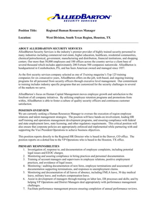 Position Title:         Regional Human Resources Manager

Location:               West Division, South Texas Region, Houston, TX


ABOUT ALLIEDBARTON SECURITY SERVICES
AlliedBarton Security Services is the industry’s premier provider of highly trained security personnel to
many industries including commercial real estate, higher education, healthcare, residential communities,
chemical/petrochemical, government, manufacturing and distribution, financial institutions, and shopping
centers. Our more than 50,000 employees and 100 offices across the country service a client base of
several thousand which includes approximately 200 Fortune 500 companies nationwide. AlliedBarton is
headquartered in Conshohocken, PA, and has been American owned and managed since 1957.

As the first security services company selected as one of Training magazine’s Top 125 training
companies for six consecutive years, AlliedBarton offers on-the-job, web-based, and ongoing training
programs for all personnel from security officers through executive level management. Our commitment
to training includes industry specific programs that are customized for the security challenges in several
of the markets we serve.

AlliedBarton’s focus on Human Capital Management moves employee growth and satisfaction to the
forefront of all company initiatives. By utilizing employee retention programs and promotions from
within, AlliedBarton is able to foster a culture of quality security officers and continuous customer
satisfaction.

POSITION OVERVIEW
We are currently seeking a Human Resources Manager to oversee the execution of region employee
relations and talent management strategies. The position will have hands-on involvement, leading HR
staff training and operations management development programs, and ensuring compliance with federal
and state employment laws, state licensing, and other regulatory requirements. This critical position will
also ensure that corporate policies are appropriately enforced and implemented while partnering with and
supporting the Vice President Operations to achieve business objectives.

This position reports directly to the Regional HR Director who is based in the Denver, CO office. The
position reports on a dotted line to the VP Operations who is based in the Houston, TX office.

PRIMARY RESPONSIBILITIES
   1. Investigation of, response to, and documentation of employee complaints, including potential
      legal issues and EEOC charges.
   2. Monitoring and assuring compliance in hiring practices and personnel documentation.
   3. Training of account managers and supervisors in employee relations, positive employment
      practices, and avoidance of legal issues.
   4. Monitoring / auditing documentation of new hires, employee terminations and assessment of
      documentation supporting terminations, and responses to unemployment claims.
   5. Monitoring and documentation of all leaves of absence, including FMLA leave, 30 day medical
      leave, military leave, and workers compensation leave.
   6. Assist in development of managers through training on labor law, ER processes and skills; and by
      helping VP Operations and District Managers deal appropriately with performance management
      challenges.
   7. Facilitate performance management process ensuring completion of annual performance reviews.
 