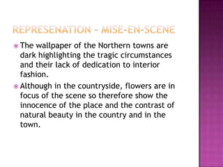  The wallpaper of the Northern towns are
  dark highlighting the tragic circumstances
  and their lack of dedication to interior
  fashion.
 Although in the countryside, flowers are in
  focus of the scene so therefore show the
  innocence of the place and the contrast of
  natural beauty in the country and in the
  town.
 
