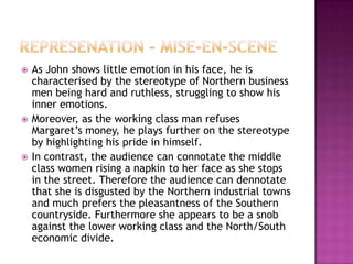   As John shows little emotion in his face, he is
    characterised by the stereotype of Northern business
    men being hard and ruthless, struggling to show his
    inner emotions.
   Moreover, as the working class man refuses
    Margaret’s money, he plays further on the stereotype
    by highlighting his pride in himself.
   In contrast, the audience can connotate the middle
    class women rising a napkin to her face as she stops
    in the street. Therefore the audience can dennotate
    that she is disgusted by the Northern industrial towns
    and much prefers the pleasantness of the Southern
    countryside. Furthermore she appears to be a snob
    against the lower working class and the North/South
    economic divide.
 