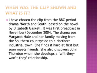 I have chosen the clip from the BBC period
 drama ‘North and South’ based on the novel
 by Elizabeth Gaskell. It was first broadcast in
 November/December 2004. The drama see
 Margaret Hale and her family moving from
 the Southern countryside to a Northern
 industrial town. She finds it hard at first but
 soon meets friends. She also discovers John
 Thornton whom she develops a ‘will-they-
 won’t-they’ relationship.
 