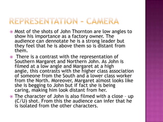    Most of the shots of John Thornton are low angles to
    show his importance as a factory owner. The
    audience can dennotate he is a strong leader but
    they feel that he is above them so is distant from
    them.
    There is a contrast with the representation of
    Southern Margaret and Northern John. As John is
    filmed at a low angle and Margaret at a high
    angle, this contrasts with the higher class association
    of someone from the South and a lower class worker
    from the North. Moreover, Margaret almost looks like
    she is begging to John but if fact she is being
    caring, making him look distant from her.
   The character of John is also filmed with a close – up
    (C/U) shot. From this the audience can infer that he
    is isolated from the other characters.
 