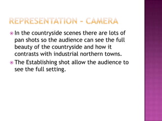  Inthe countryside scenes there are lots of
  pan shots so the audience can see the full
  beauty of the countryside and how it
  contrasts with industrial northern towns.
 The Establishing shot allow the audience to
  see the full setting.
 