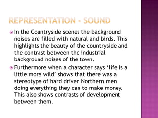  In the Countryside scenes the background
  noises are filled with natural and birds. This
  highlights the beauty of the countryside and
  the contrast between the industrial
  background noises of the town.
 Furthermore when a character says ‘life is a
  little more wild’ shows that there was a
  stereotype of hard driven Northern men
  doing everything they can to make money.
  This also shows contrasts of development
  between them.
 