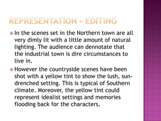  In the scenes set in the Northern town are all
  very dimly lit with a little amount of natural
  lighting. The audience can dennotate that
  the industrial town is dire circumstances to
  live in.
 However the countryside scenes have been
  shot with a yellow tint to show the lush, sun-
  drenched setting. This is typical of Southern
  climate. Moreover, the yellow tint could
  represent idealist settings and memories
  flooding back for the characters.
 
