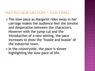  The  slow pace as Margaret rides away in her
  carriage makes the audience feel the tension
  and desperation between the characters.
  However with the jump cut and the
  introduction of a new setting, the pace
  increases to show the ‘hussle and bussle’ of
  the industrial town.
 In the countryside, the pace is slower
  highlighting the slow pace of life.
 