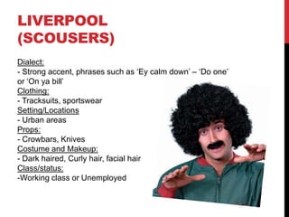 LIVERPOOL
(SCOUSERS)
Dialect:
- Strong accent, phrases such as ‘Ey calm down’ – ‘Do one’
or ‘On ya bill’
Clothing:
- Tracksuits, sportswear
Setting/Locations
- Urban areas
Props:
- Crowbars, Knives
Costume and Makeup:
- Dark haired, Curly hair, facial hair
Class/status:
-Working class or Unemployed
 