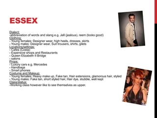 ESSEX
Dialect:
-abbreviation of words and slang e.g. Jell (jealous), reem (looks good)
Clothing:
- Young females: Designer wear, high heels, dresses, skirts
- Young males: Designer wear, Suit trousers, shirts, gilets
Locations/settings:
- Cafes (Costa)
- Expensive shops and Restaurants
- Queen Elizabeth II Bridge
- salons
Props:
- Luxury cars e.g. Mercedes
- Handbags
- Smart phones
Costume and Makeup:
- Young females: Heavy make up, Fake tan, Hair extensions, glamorous hair, styled
- Young males: Fake tan, short styled hair, Hair dye, stubble, well kept
Class/status:
-Working class however like to see themselves as upper.
 