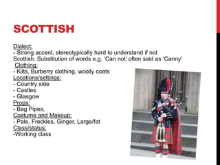 SCOTTISH
Dialect:
- Strong accent, stereotypically hard to understand if not
Scottish. Substitution of words e.g. ‘Can not’ often said as ‘Canny’
 Clothing:
- Kilts, Burberry clothing, woolly coats
Locations/settings:
- Country side
- Castles
- Glasgow
Props:
- Bag Pipes,
Costume and Makeup:
- Pale, Freckles, Ginger, Large/fat
Class/status:
-Working class
 