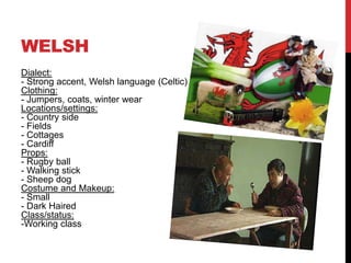 WELSH
Dialect:
- Strong accent, Welsh language (Celtic)
Clothing:
- Jumpers, coats, winter wear
Locations/settings:
- Country side
- Fields
- Cottages
- Cardiff
Props:
- Rugby ball
- Walking stick
- Sheep dog
Costume and Makeup:
- Small
- Dark Haired
Class/status:
-Working class
 
