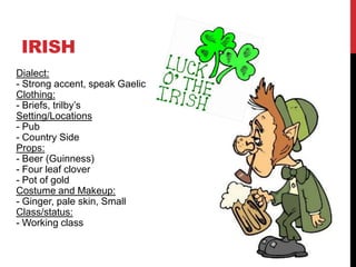 IRISH
Dialect:
- Strong accent, speak Gaelic
Clothing:
- Briefs, trilby’s
Setting/Locations
- Pub
- Country Side
Props:
- Beer (Guinness)
- Four leaf clover
- Pot of gold
Costume and Makeup:
- Ginger, pale skin, Small
Class/status:
- Working class
 