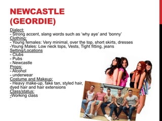 NEWCASTLE
(GEORDIE)
Dialect:
- Strong accent, slang words such as ‘why aye’ and ‘bonny’
Clothing:
- Young females: Very minimal, over the top, short skirts, dresses
-Young Males: Low neck tops, Vests, Tight fitting, jeans
Setting/Locations
- Clubs
- Pubs
- Newcastle
Props:
- Alcohol
- underwear
Costume and Makeup:
- Heavy make-up, fake tan, styled hair,
dyed hair and hair extensions
Class/status:
-Working class
 