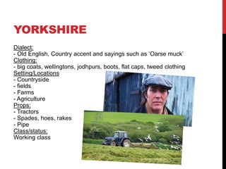 YORKSHIRE
Dialect:
- Old English, Country accent and sayings such as ‘Oarse muck’
Clothing:
- big coats, wellingtons, jodhpurs, boots, flat caps, tweed clothing
Setting/Locations
- Countryside
- fields
- Farms
- Agriculture
Props:
- Tractors
- Spades, hoes, rakes
- Pipe
Class/status:
Working class
 