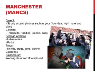 MANCHESTER
(MANCS)
Dialect:
- Strong accent, phrases such as your ‘Your dead right mate’ and
slang
Clothing:
- Tracksuits, Hoodies, trainers, caps
Setting/Locations
- Urban areas
- Parks
Props:
- Knives, drugs, guns, alcohol
Cigarettes
Class/status:
Working class and Unemployed
 