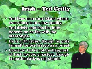 Irish – Ted Crilly
• Ted lives on a rural island where
everything is at a low quality.
• Ted drinks and has the Irish
accent, so he fits with the
stereotype.
• He is a Christian, though he puts
himself before his job as a priest.
• However Ted is not the happiest
of Irish nor the smartest, though
he particularly is not stupid.
 