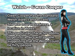 Welsh – Gwen Cooper
• Gwen Cooper has the standard
Welsh dialect and accent.
• She was born in Swansea, a
location in Wales.
• This particular character seems
to get into affairs with people,
suggesting that the Welsh could
be flirty people.
 
