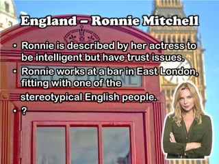 England – Ronnie Mitchell
• Ronnie is described by her actress to
be intelligent but have trust issues.
• Ronnie works at a bar in East London,
fitting with one of the
stereotypical English people.
• ?
 