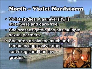 North – Violet Nordstorm
• Violet studies at a university, is
streetwise and care-free.
• She dresses gothic and has multiple
sexual partners.
• She often drinks too much and
becomes aggressive, does
soft drugs and has low
grades.
 