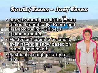 South/Essex – Joey Essex
• Joey invented part of the Essex
dialect, specifically ‘Reem’ and
is also cousin to Chloe, a
glamour model.
• He doesn’t seem to be smart,
even having a show based on
educating himself.
• Fashion is a high priority to
him.
 