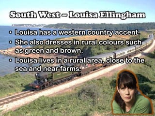 South West – Louisa Ellingham
• Louisa has a western country accent.
• She also dresses in rural colours such
as green and brown.
• Louisa lives in a rural area, close to the
sea and near farms.
 