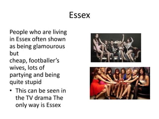 Essex
People who are living
in Essex often shown
as being glamourous
but
cheap, footballer’s
wives, lots of
partying and being
quite stupid
• This can be seen in
the TV drama The
only way is Essex
 