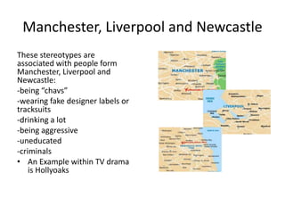 Manchester, Liverpool and Newcastle
These stereotypes are
associated with people form
Manchester, Liverpool and
Newcastle:
-being “chavs”
-wearing fake designer labels or
tracksuits
-drinking a lot
-being aggressive
-uneducated
-criminals
• An Example within TV drama
is Hollyoaks
 