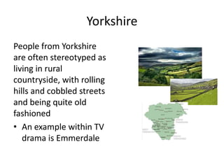 Yorkshire
People from Yorkshire
are often stereotyped as
living in rural
countryside, with rolling
hills and cobbled streets
and being quite old
fashioned
• An example within TV
drama is Emmerdale
 