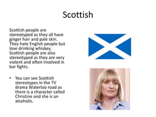 Scottish
Scottish people are
stereotyped as they all have
ginger hair and pale skin.
They hate English people but
love drinking whiskey.
Scottish people are also
stereotyped as they are very
violent and often involved in
bar fights.
• You can see Scottish
stereotypes in the TV
drama Waterloo road as
there is a character called
Christine and she is an
alcoholic.
 
