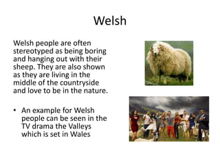 Welsh
Welsh people are often
stereotyped as being boring
and hanging out with their
sheep. They are also shown
as they are living in the
middle of the countryside
and love to be in the nature.
• An example for Welsh
people can be seen in the
TV drama the Valleys
which is set in Wales
 