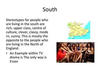 South
Stereotypes for people who
are living in the south are
rich, upper class, centre of
culture, clever, classy, mode
rn, sunny. This is mostly the
opposite to the people who
are living in the North of
England.
• An Example within TV
drama is The only way is
Essex
 